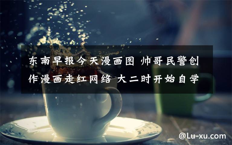 东南早报今天漫画图 帅哥民警创作漫画走红网络 大二时开始自学漫画