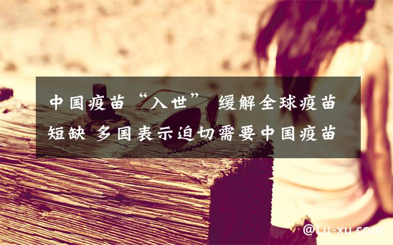 中国疫苗“入世” 缓解全球疫苗短缺 多国表示迫切需要中国疫苗 事情的详情始末是怎么样了!