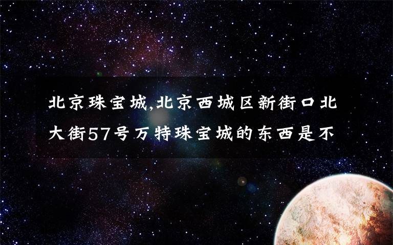 北京珠宝城,北京西城区新街口北大街57号万特珠宝城的东西是不是真的?