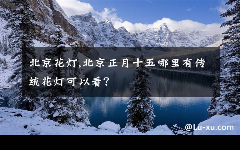 北京花灯,北京正月十五哪里有传统花灯可以看？