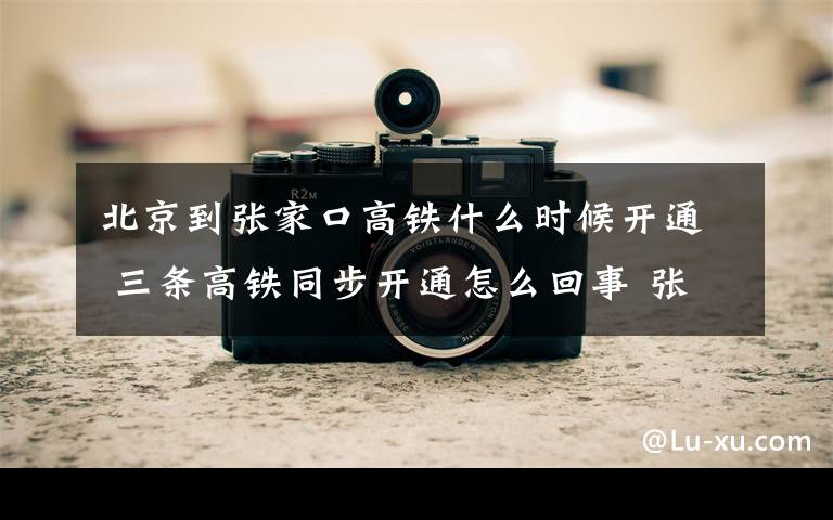 北京到张家口高铁什么时候开通 三条高铁同步开通怎么回事 张家口到北京仅需47分钟