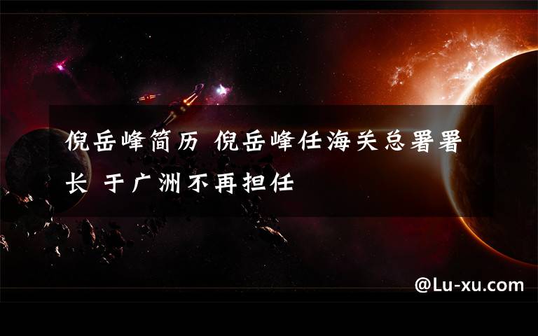 倪岳峰简历 倪岳峰任海关总署署长 于广洲不再担任