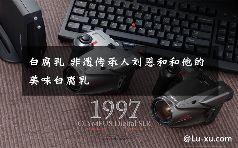 白腐乳 非遗传承人刘恩和和他的美味白腐乳