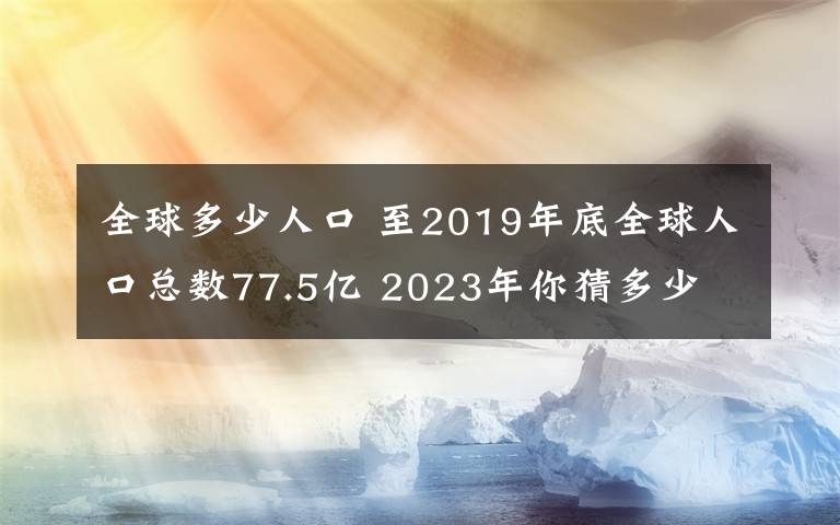 全球多少人口 至2019年底全球人口总数77.5亿 2023年你猜多少