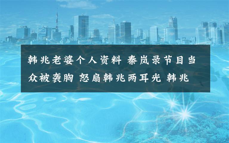 韩兆老婆个人资料 秦岚录节目当众被袭胸 怒扇韩兆两耳光 韩兆个人资料背景