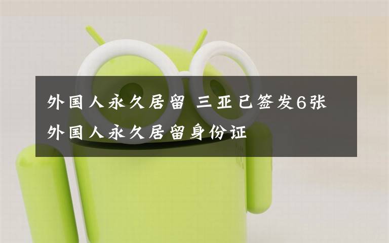 外国人永久居留 三亚已签发6张外国人永久居留身份证