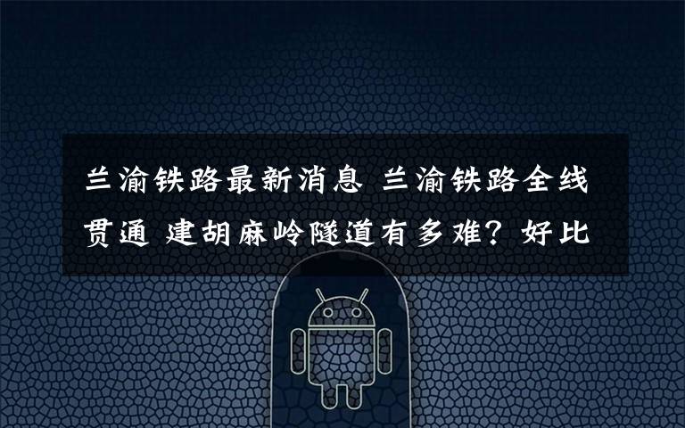兰渝铁路最新消息 兰渝铁路全线贯通 建胡麻岭隧道有多难？好比在豆腐脑里打洞