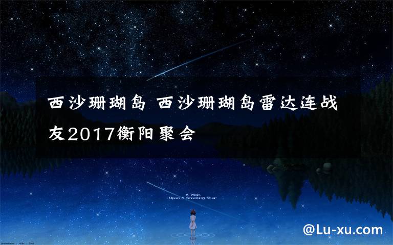 西沙珊瑚岛 西沙珊瑚岛雷达连战友2017衡阳聚会               摄影邓宝金     文字 张志刚
