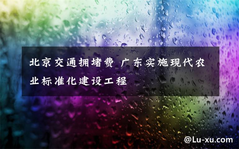 北京交通拥堵费 广东实施现代农业标准化建设工程