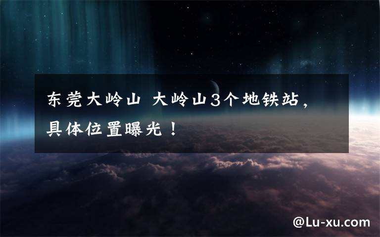 东莞大岭山 大岭山3个地铁站,具体位置曝光!