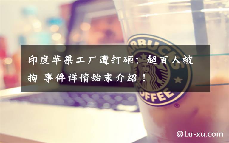 印度苹果工厂遭打砸:超百人被拘 事件详情始末介绍!