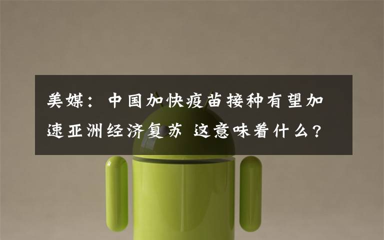 美媒:中国加快疫苗接种有望加速亚洲经济复苏 这意味着什么?
