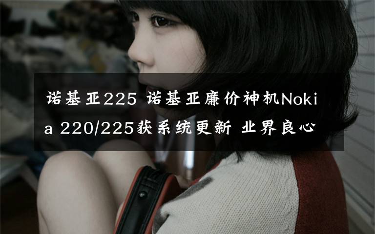 诺基亚225 诺基亚廉价神机Nokia 220/225获系统更新 业界良心！