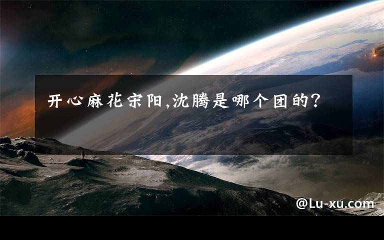 开心麻花宋阳,沈腾是哪个团的？