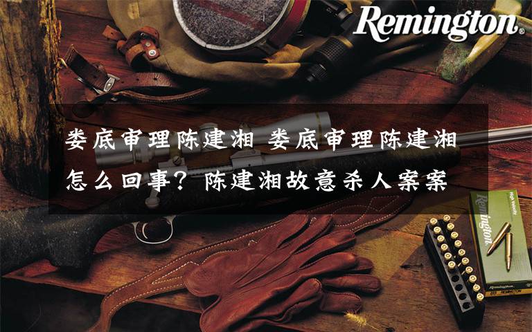 娄底审理陈建湘 娄底审理陈建湘怎么回事?陈建湘故意杀人案案件始末及结果