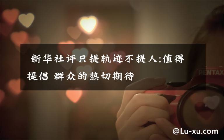 新华社评只提轨迹不提人:值得提倡 群众的热切期待