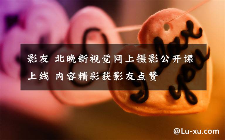 影友 北晚新视觉网上摄影公开课上线 内容精彩获影友点赞