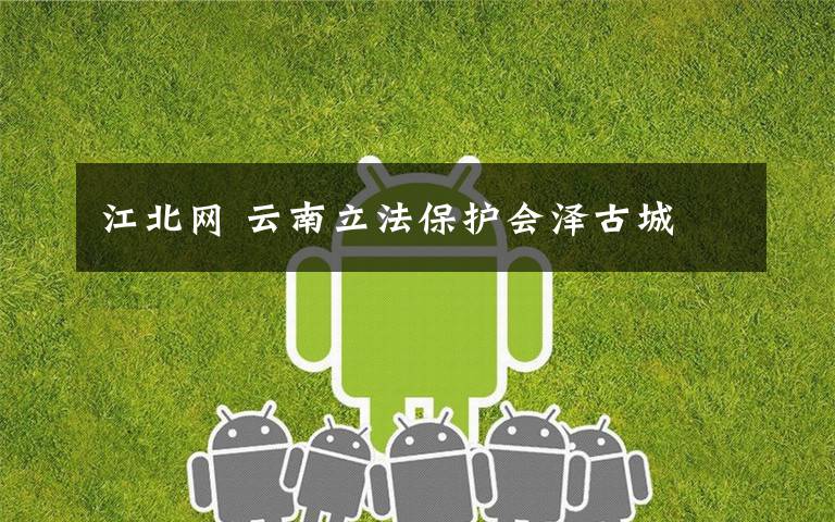 江北网 云南立法保护会泽古城