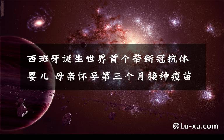 西班牙诞生世界首个带新冠抗体婴儿 母亲怀孕第三个月接种疫苗 到底什么情况呢?