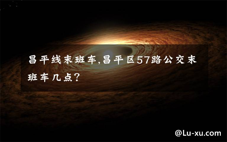 昌平线末班车,昌平区57路公交末班车几点？