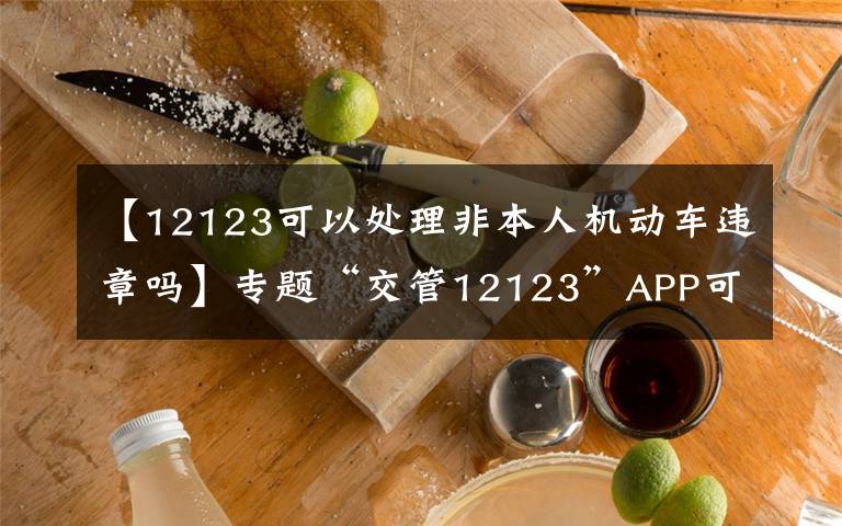 【12123可以处理非本人机动车违章吗】专题“交管12123”APP可处理非本人车辆交通违法