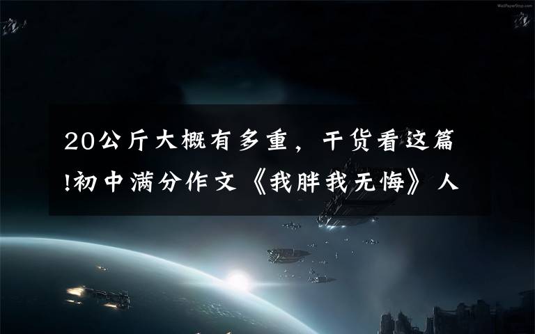 20公斤大概有多重,干货看这篇!初中满分作文《我胖我无悔》人人都爱美,我胖我无悔