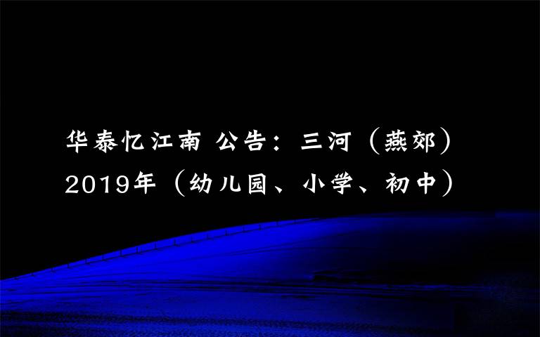 华泰忆江南 公告:三河(燕郊)2019年(幼儿园、小学、初中)学校招生通知(最新最全)