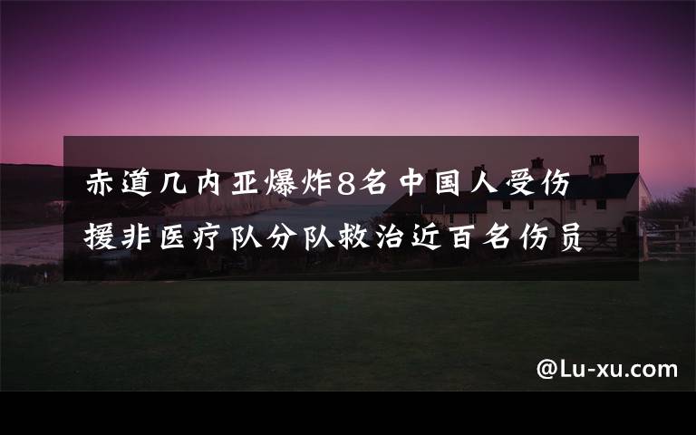 赤道几内亚爆炸8名中国人受伤 援非医疗队分队救治近百名伤员 到底是什么状况?