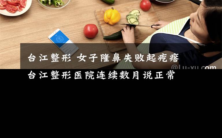 台江整形 女子隆鼻失败起疙瘩 台江整形医院连续数月说正常