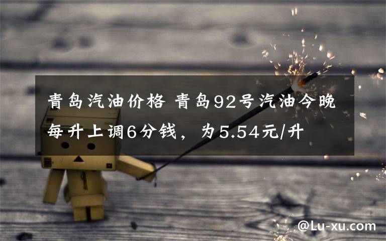 青岛汽油价格 青岛92号汽油今晚每升上调6分钱,为5.54元/升