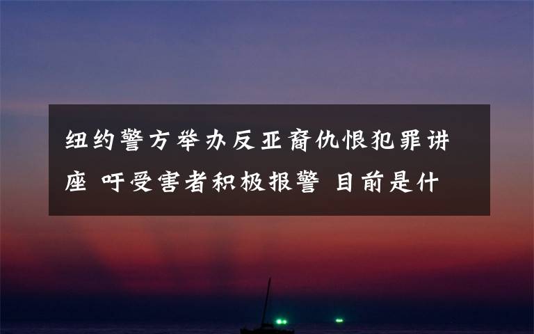 纽约警方举办反亚裔仇恨犯罪讲座 吁受害者积极报警 目前是什么情况?