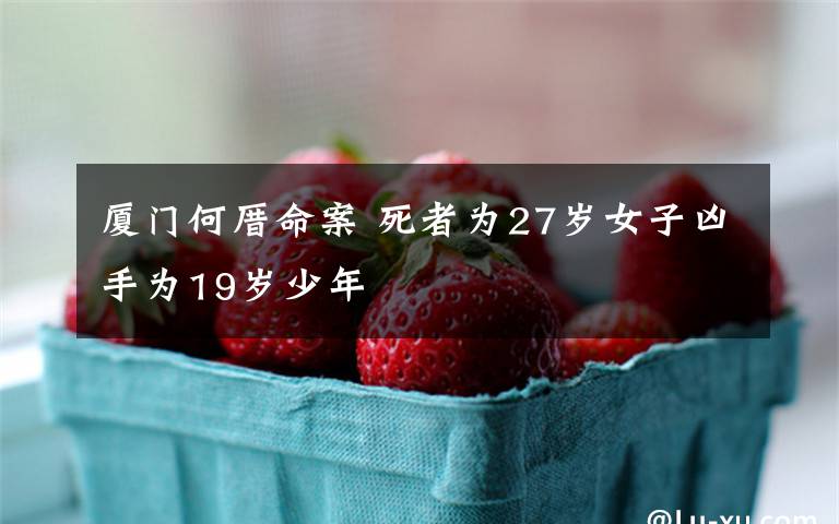 厦门何厝命案 死者为27岁女子凶手为19岁少年