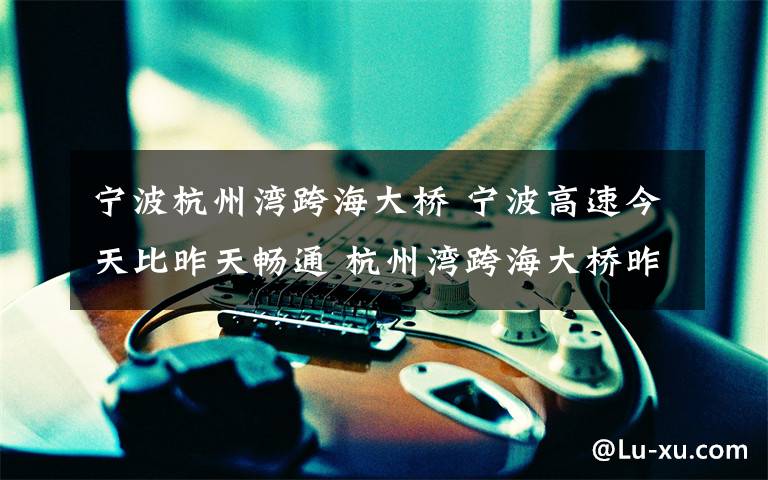 宁波杭州湾跨海大桥 宁波高速今天比昨天畅通 杭州湾跨海大桥昨日流量创历史新高