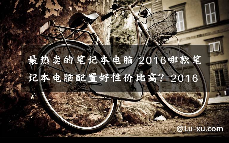 最热卖的笔记本电脑 2016哪款笔记本电脑配置好性价比高?2016热卖人气笔记本推荐