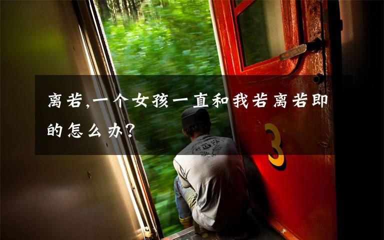 离若,一个女孩一直和我若离若即的怎么办？