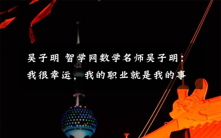 吴子明 智学网数学名师吴子明:我很幸运,我的职业就是我的事业