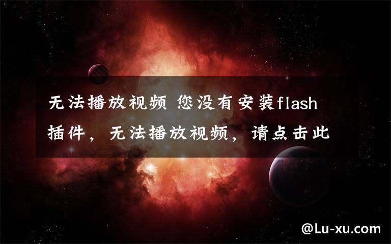 无法播放视频 您没有安装flash插件,无法播放视频,请点击此处下载安装最新的flash插件