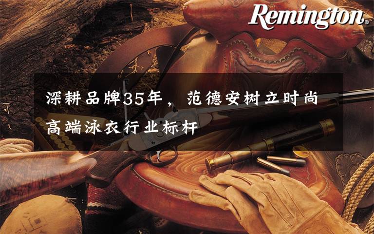 深耕品牌35年,范德安树立时尚高端泳衣行业标杆