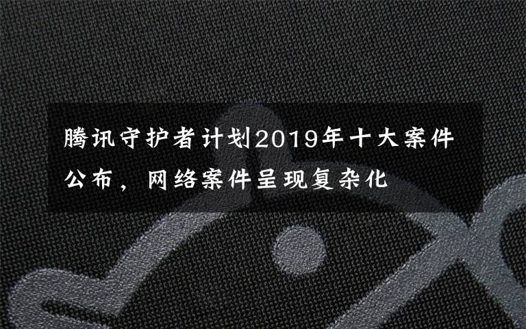 腾讯守护者计划2019年十大案件公布,网络案件呈现复杂化