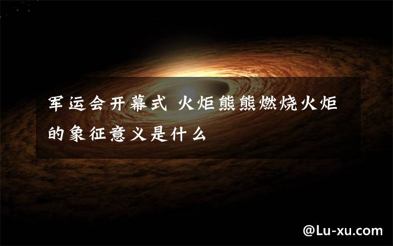 军运会开幕式 火炬熊熊燃烧火炬的象征意义是什么