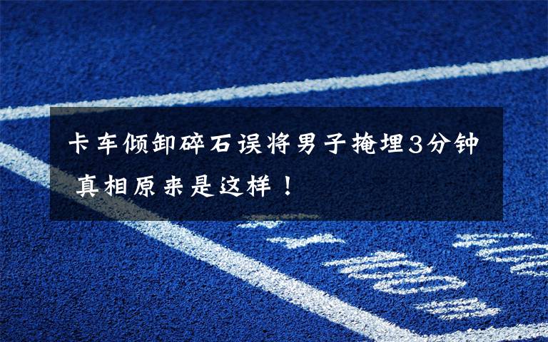 卡车倾卸碎石误将男子掩埋3分钟 真相原来是这样!