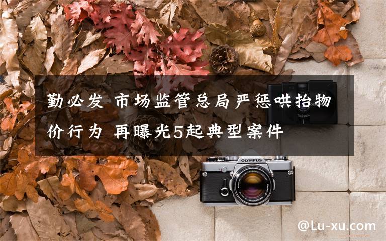 勤必发 市场监管总局严惩哄抬物价行为 再曝光5起典型案件