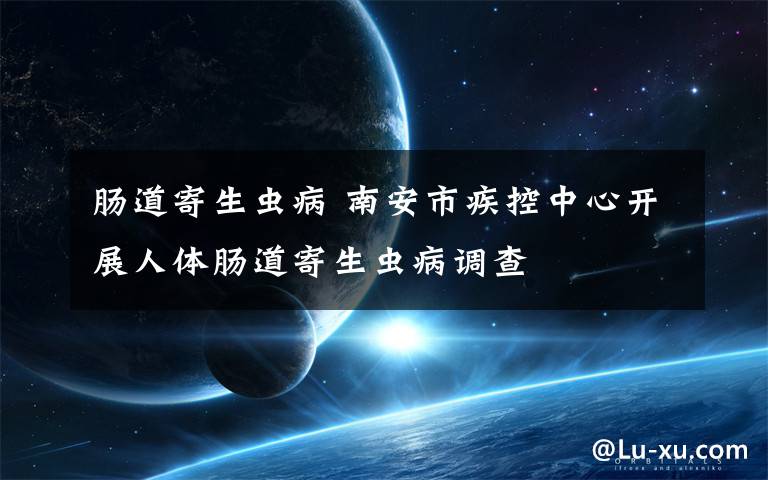 肠道寄生虫病 南安市疾控中心开展人体肠道寄生虫病调查