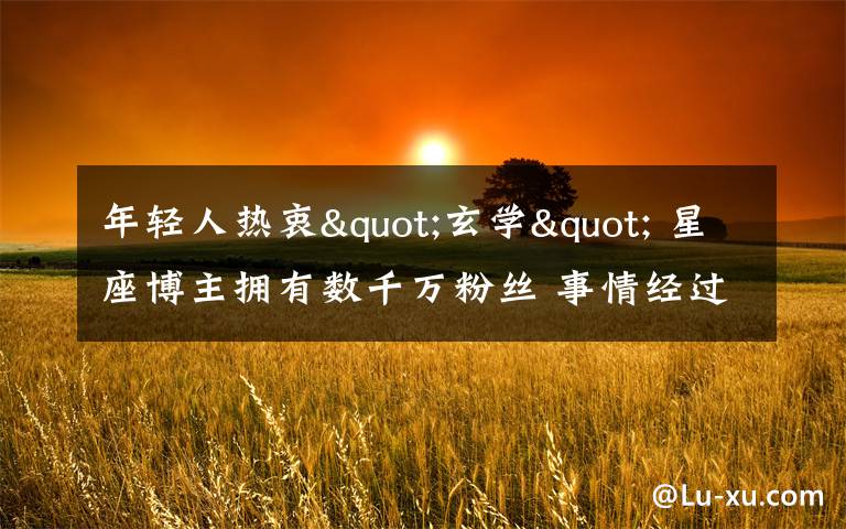 年轻人热衷"玄学" 星座博主拥有数千万粉丝 事情经过真相揭秘!