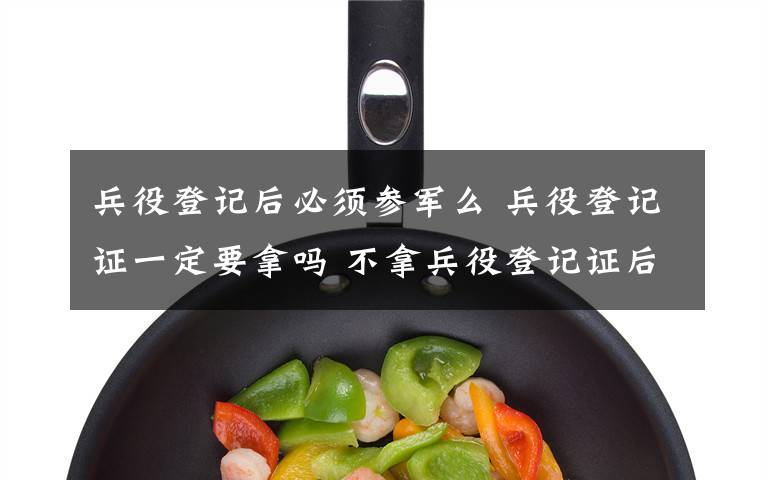 兵役登记后必须参军么 兵役登记证一定要拿吗 不拿兵役登记证后果 上大学一定要兵役登记证吗