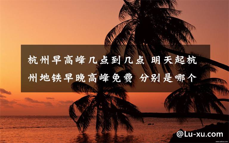 杭州早高峰几点到几点 明天起杭州地铁早晚高峰免费 分别是哪个时间段?