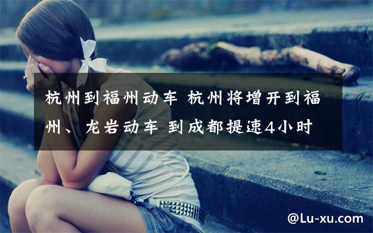 杭州到福州动车 杭州将增开到福州、龙岩动车 到成都提速4小时
