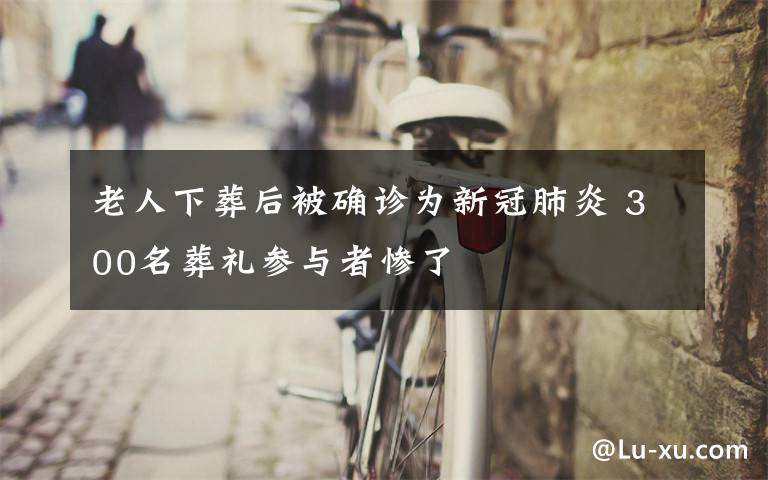 老人下葬后被确诊为新冠肺炎 300名葬礼参与者惨了
