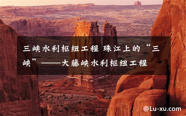 三峡水利枢纽工程 珠江上的“三峡”——大藤峡水利枢纽工程