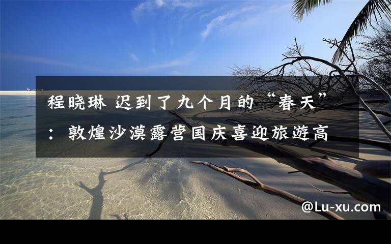 程晓琳 迟到了九个月的“春天”:敦煌沙漠露营国庆喜迎旅游高潮